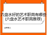 六盘水好的艺术职高有哪些(六盘水艺术职高推荐)