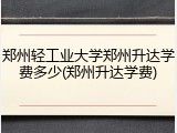 郑州轻工业大学郑州升达学费多少(郑州升达学费)