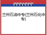 兰州石油中专(兰州石化中专)