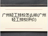 广州轻工技校怎么样(广州轻工技校评价)