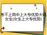 考不上高中上大专优势大吗女生(女生上大专优势)