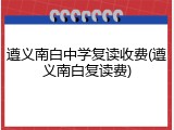 遵义南白中学复读收费(遵义南白复读费)