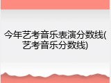 今年艺考音乐表演分数线(艺考音乐分数线)
