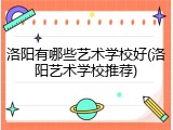 洛阳有哪些艺术学校好(洛阳艺术学校推荐)