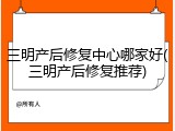 三明产后修复中心哪家好(三明产后修复推荐)