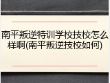 南平叛逆特训学校技校怎么样啊(南平叛逆技校如何)