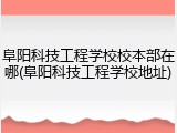 阜阳科技工程学校校本部在哪(阜阳科技工程学校地址)