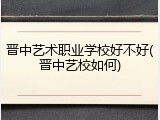 晋中艺术职业学校好不好(晋中艺校如何)