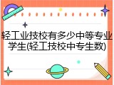 轻工业技校有多少中等专业学生(轻工技校中专生数)