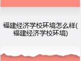 福建经济学校环境怎么样(福建经济学校环境)