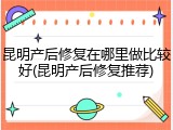 昆明产后修复在哪里做比较好(昆明产后修复推荐)