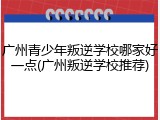 广州青少年叛逆学校哪家好一点(广州叛逆学校推荐)