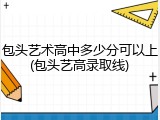包头艺术高中多少分可以上(包头艺高录取线)