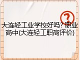 大连轻工业学校好吗? 职业高中(大连轻工职高评价)