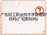 广东轻工职业技术学院是职校吗(广轻职校吗)