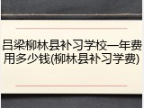 吕梁柳林县补习学校一年费用多少钱(柳林县补习学费)