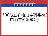 300分左右电力专科学校(电力专科300分)