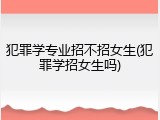 犯罪学专业招不招女生(犯罪学招女生吗)