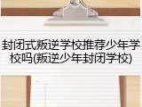 封闭式叛逆学校推荐少年学校吗(叛逆少年封闭学校)