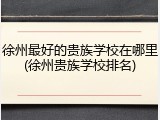 徐州最好的贵族学校在哪里(徐州贵族学校排名)