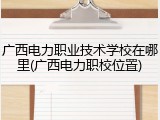 广西电力职业技术学校在哪里(广西电力职校位置)