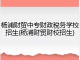 杨浦财贸中专财政税务学校招生(杨浦财贸财校招生)