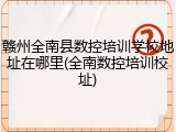 赣州全南县数控培训学校地址在哪里(全南数控培训校址)