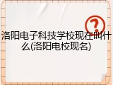 洛阳电子科技学校现在叫什么(洛阳电校现名)