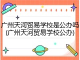 广州天河贸易学校是公办吗(广州天河贸易学校公办)