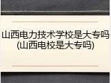 山西电力技术学校是大专吗(山西电校是大专吗)