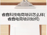 睿鑫科技电商培训怎么样(睿鑫电商培训如何)