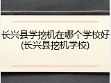 长兴县学挖机在哪个学校好(长兴县挖机学校)