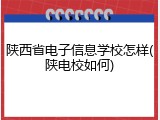 陕西省电子信息学校怎样(陕电校如何)