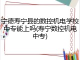 宁德寿宁县的数控机电学校中专能上吗(寿宁数控机电中专)