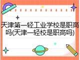 天津第一轻工业学校是职高吗(天津一轻校是职高吗)