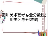 四川美术艺考专业分数线(川美艺考分数线)
