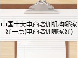 中国十大电商培训机构哪家好一点(电商培训哪家好)