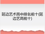 延边艺术高中排名前十(延边艺高前十)