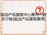 临沧产后康复中心费用一般多少钱(临沧产后康复费用)
