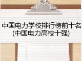 中国电力学校排行榜前十名(中国电力高校十强)