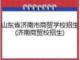 山东省济南市商贸学校招生(济南商贸校招生)