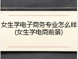 女生学电子商务专业怎么样(女生学电商前景)