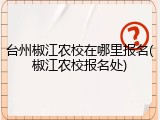 台州椒江农校在哪里报名(椒江农校报名处)