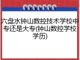 六盘水钟山数控技术学校中专还是大专(钟山数控学校学历)