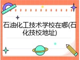 石油化工技术学校在哪(石化技校地址)
