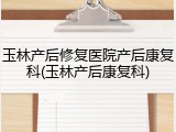 玉林产后修复医院产后康复科(玉林产后康复科)
