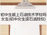 初中生能上石油技术学校吗女生(初中女生读石油技校)