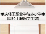 重庆轻工职业学院多少学生(重轻工职院学生数)