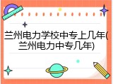 兰州电力学校中专上几年(兰州电力中专几年)