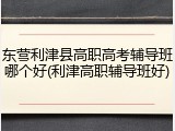 东营利津县高职高考辅导班哪个好(利津高职辅导班好)